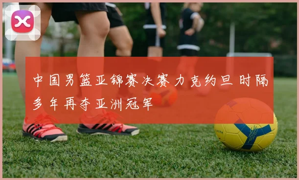 中国男篮亚锦赛决赛力克约旦 时隔多年再夺亚洲冠军