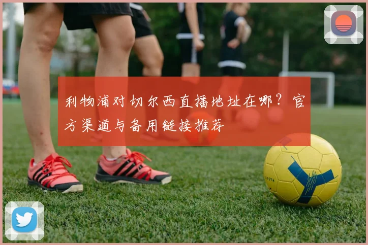 利物浦对切尔西直播地址在哪？官方渠道与备用链接推荐