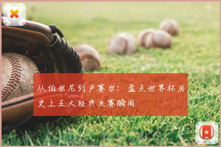 从伯尔尼到卢赛尔：盘点世界杯历史上五大经典决赛瞬间