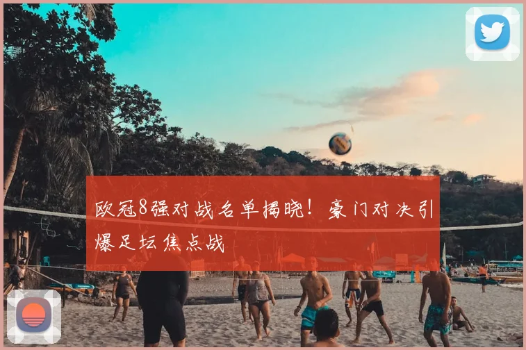 欧冠8强对战名单揭晓！豪门对决引爆足坛焦点战