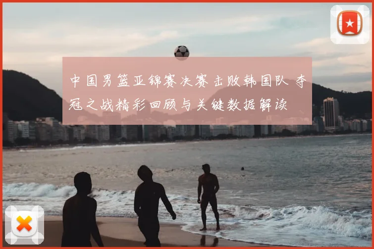 中国男篮亚锦赛决赛击败韩国队 夺冠之战精彩回顾与关键数据解读